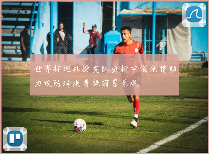 世界杯巡礼捷克队分析中场老将助力攻防转换晋级前景乐观