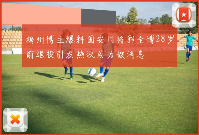 梅州博主爆料国安门将郭全博28岁前退役引发热议或为假消息