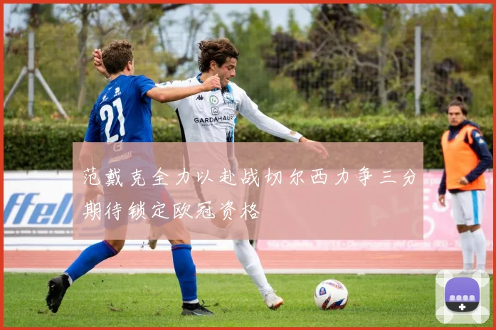 范戴克全力以赴战切尔西力争三分期待锁定欧冠资格