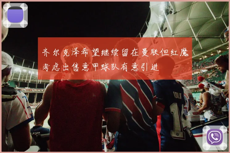 齐尔克泽希望继续留在曼联但红魔考虑出售意甲球队有意引进