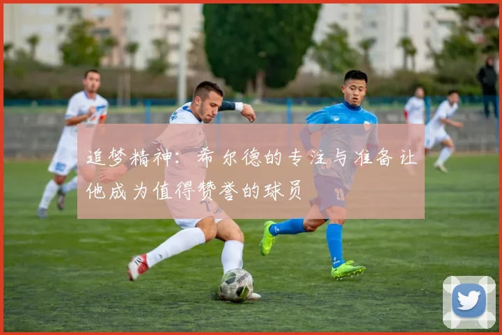追梦精神：希尔德的专注与准备让他成为值得赞誉的球员