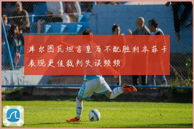 库尔图瓦坦言皇马不配胜利本菲卡表现更佳裁判失误频频