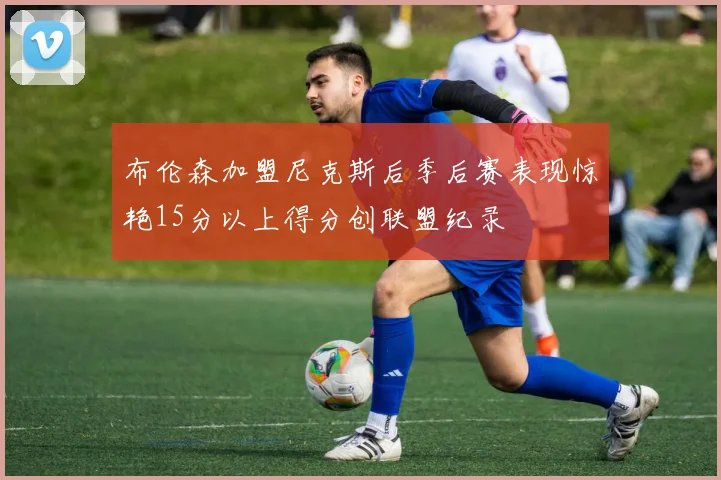 布伦森加盟尼克斯后季后赛表现惊艳15分以上得分创联盟纪录