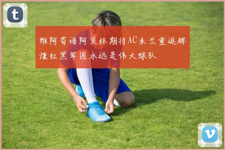 维阿寄语阿莫林期待AC米兰重返辉煌红黑军团永远是伟大球队