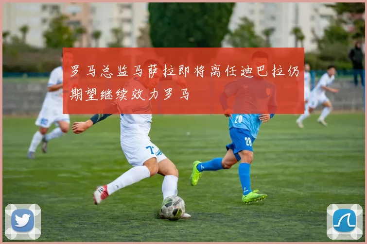 罗马总监马萨拉即将离任迪巴拉仍期望继续效力罗马