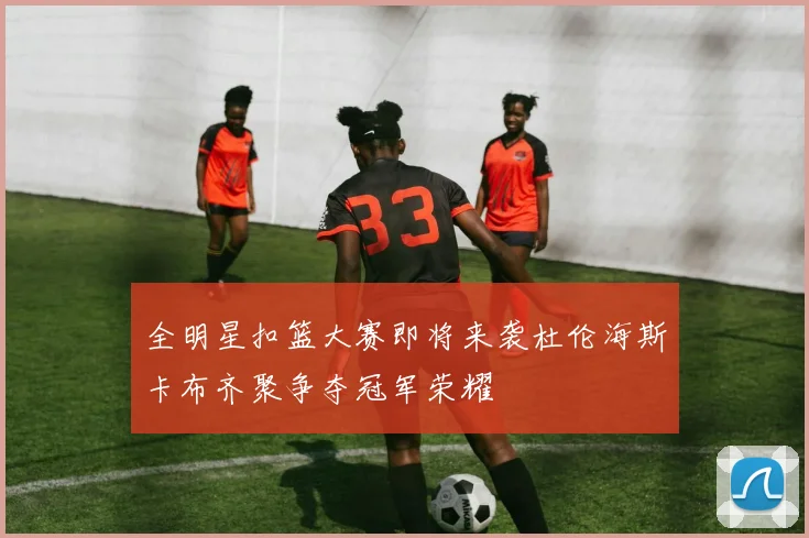 全明星扣篮大赛即将来袭杜伦海斯卡布齐聚争夺冠军荣耀